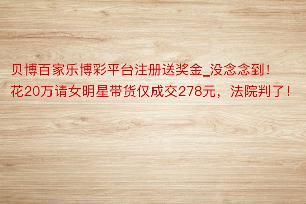 贝博百家乐博彩平台注册送奖金_没念念到！花20万请女明星带货仅成交278元，法院判了！