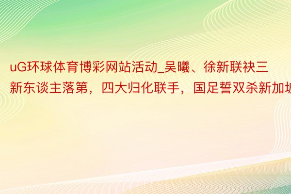 uG环球体育博彩网站活动_吴曦、徐新联袂三新东谈主落第，四大归化联手，国足誓双杀新加坡