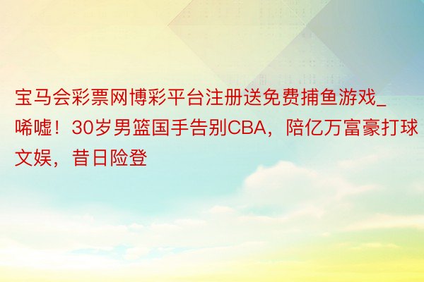宝马会彩票网博彩平台注册送免费捕鱼游戏_唏嘘！30岁男篮国手告别CBA，陪亿万富豪打球文娱，昔日险登