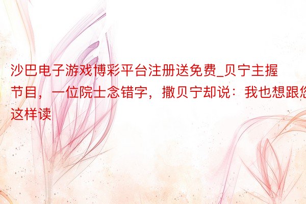 沙巴电子游戏博彩平台注册送免费_贝宁主握节目，一位院士念错字，撒贝宁却说：我也想跟您这样读