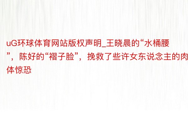 uG环球体育网站版权声明_王晓晨的“水桶腰”，陈好的“褶子脸”，挽救了些许女东说念主的肉体惊恐