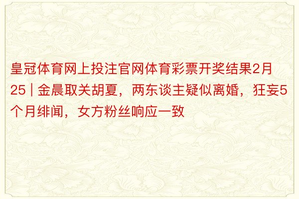 皇冠体育网上投注官网体育彩票开奖结果2月25 | 金晨取关胡夏，两东谈主疑似离婚，狂妄5个月绯闻，女方粉丝响应一致