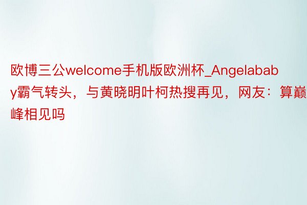 欧博三公welcome手机版欧洲杯_Angelababy霸气转头，与黄晓明叶柯热搜再见，网友：算巅峰相见吗