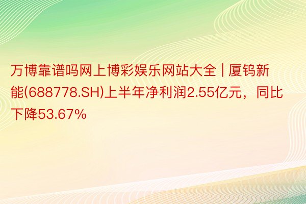 万博靠谱吗网上博彩娱乐网站大全 | 厦钨新能(688778.SH)上半年净利润2.55亿元，同比下降53.67%