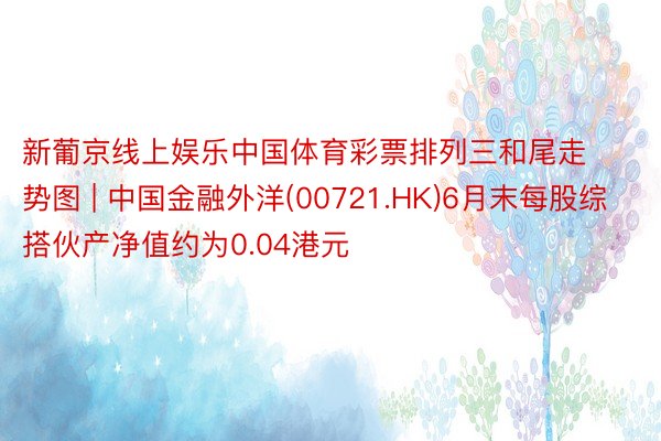 新葡京线上娱乐中国体育彩票排列三和尾走势图 | 中国金融外洋(00721.HK)6月末每股综搭伙产净值约为0.04港元