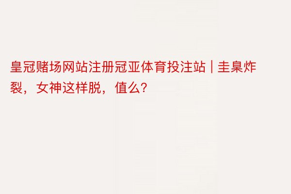 皇冠赌场网站注册冠亚体育投注站 | 圭臬炸裂，女神这样脱，值么？