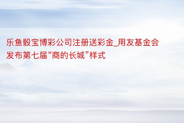 乐鱼骰宝博彩公司注册送彩金_用友基金会发布第七届“商的长城”样式