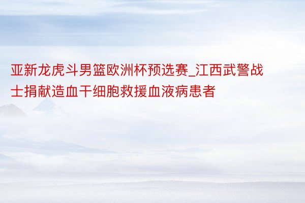 亚新龙虎斗男篮欧洲杯预选赛_江西武警战士捐献造血干细胞救援血液病患者