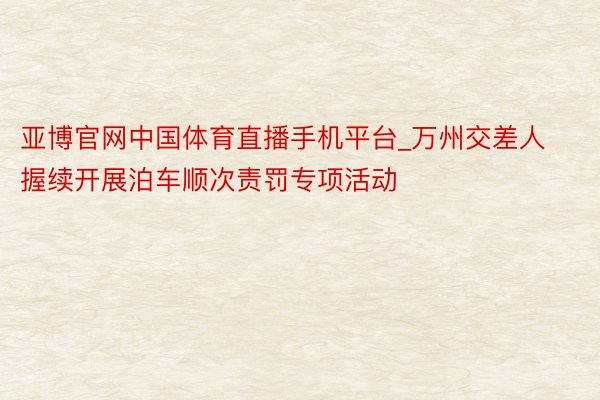 亚博官网中国体育直播手机平台_万州交差人握续开展泊车顺次责罚专项活动