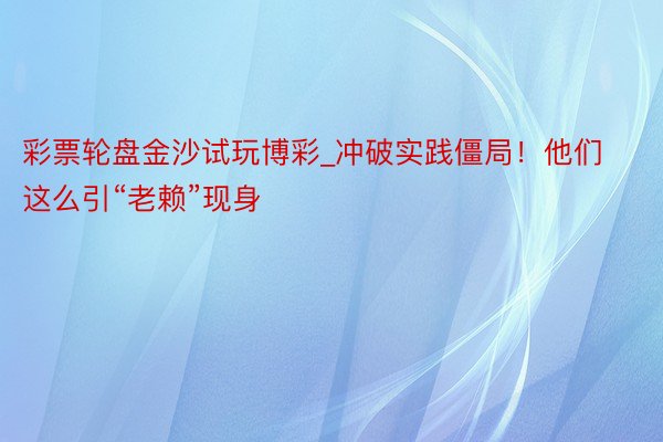 彩票轮盘金沙试玩博彩_冲破实践僵局！他们这么引“老赖”现身