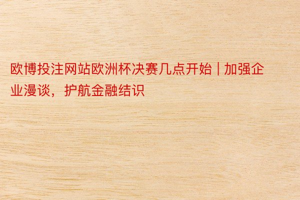 欧博投注网站欧洲杯决赛几点开始 | 加强企业漫谈，护航金融结识
