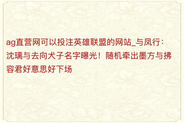 ag直营网可以投注英雄联盟的网站_与凤行：沈璃与去向犬子名字曝光！随机牵出墨方与拂容君好意思好下场