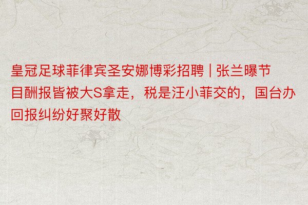皇冠足球菲律宾圣安娜博彩招聘 | 张兰曝节目酬报皆被大S拿走，税是汪小菲交的，国台办回报纠纷好聚好散