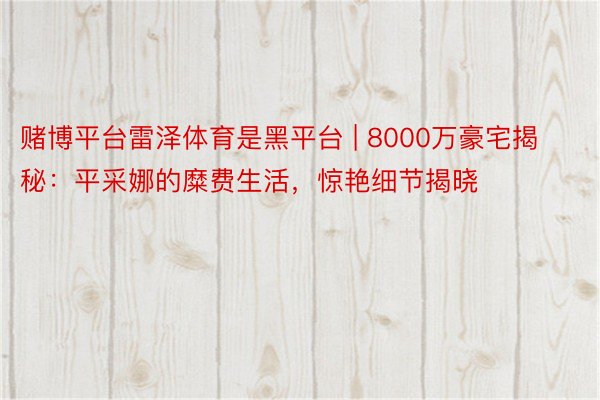 赌博平台雷泽体育是黑平台 | 8000万豪宅揭秘：平采娜的糜费生活，惊艳细节揭晓