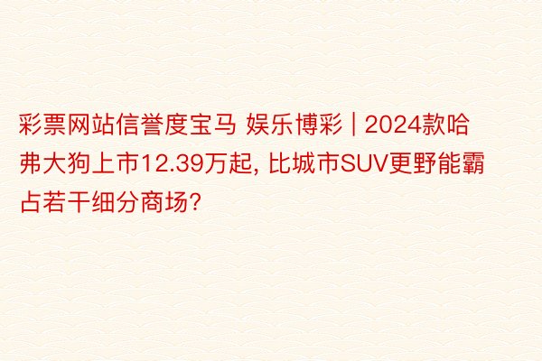 彩票网站信誉度宝马 娱乐博彩 | 2024款哈弗大狗上市12.39万起, 比城市SUV更野能霸占若干细分商场?