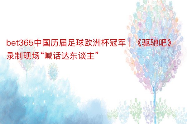 bet365中国历届足球欧洲杯冠军 | 《驱驰吧》录制现场“喊话达东谈主”