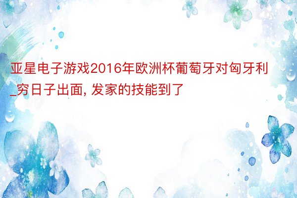 亚星电子游戏2016年欧洲杯葡萄牙对匈牙利_穷日子出面, 发家的技能到了