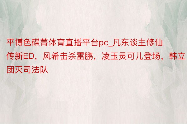 平博色碟菁体育直播平台pc_凡东谈主修仙传新ED，风希击杀雷鹏，凌玉灵可儿登场，韩立团灭司法队