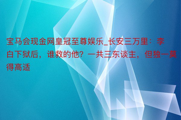 宝马会现金网皇冠至尊娱乐_长安三万里：李白下狱后，谁救的他？一共三东谈主，但独一莫得高适