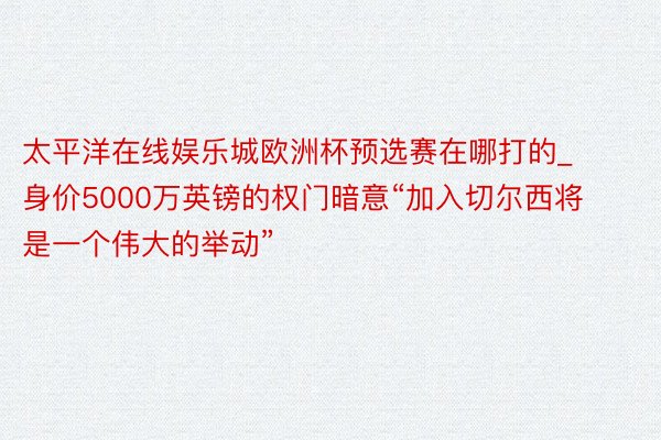 太平洋在线娱乐城欧洲杯预选赛在哪打的_身价5000万英镑的权门暗意“加入切尔西将是一个伟大的举动”