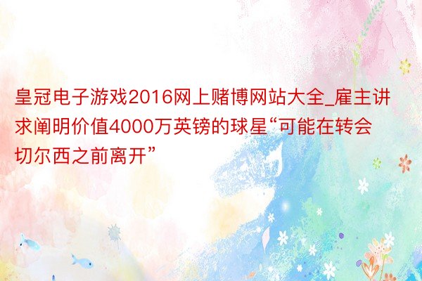 皇冠电子游戏2016网上赌博网站大全_雇主讲求阐明价值4000万英镑的球星“可能在转会切尔西之前离开”