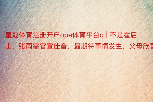 皇冠体育注册开户ope体育平台q | 不是霍启山，张雨霏官宣佳音，最期待事情发生，父母欣喜