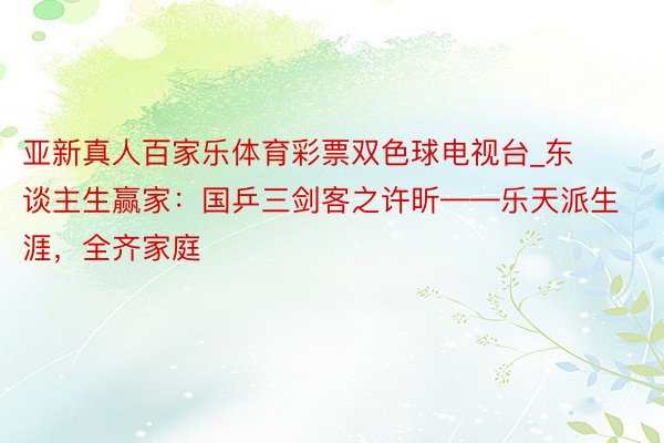 亚新真人百家乐体育彩票双色球电视台_东谈主生赢家：国乒三剑客之许昕——乐天派生涯，全齐家庭