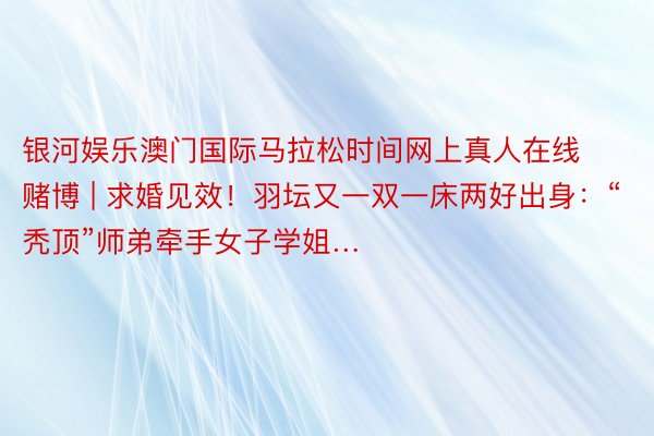 银河娱乐澳门国际马拉松时间网上真人在线赌博 | 求婚见效！羽坛又一双一床两好出身：“秃顶”师弟牵手女子学姐…