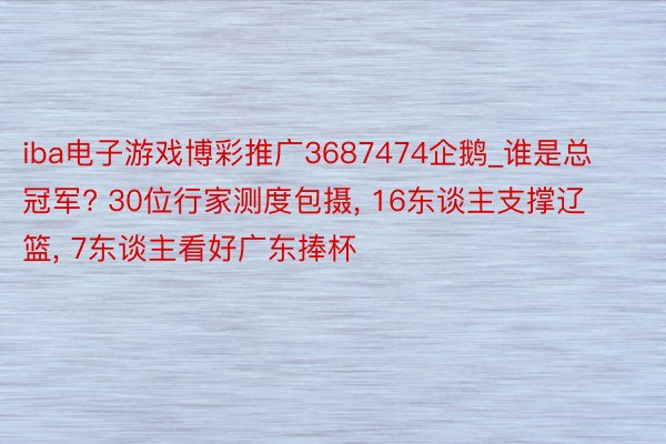 iba电子游戏博彩推广3687474企鹅_谁是总冠军? 30位行家测度包摄, 16东谈主支撑辽篮, 7东谈主看好广东捧杯