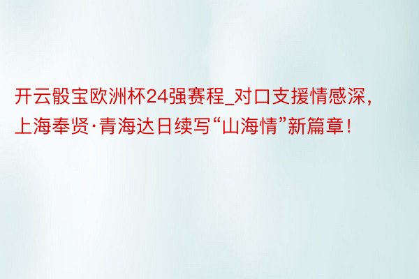 开云骰宝欧洲杯24强赛程_对口支援情感深，上海奉贤·青海达日续写“山海情”新篇章！