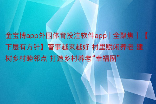金宝博app外围体育投注软件app | 全聚焦｜【下层有方针】管事越来越好 村里赋闲养老 建树乡村睦邻点 打造乡村养老“幸福圈”