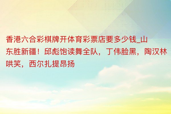 香港六合彩棋牌开体育彩票店要多少钱_山东胜新疆！邱彪饱读舞全队，丁伟脸黑，陶汉林哄笑，西尔扎提昂扬
