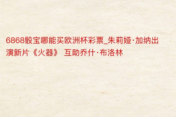 6868骰宝哪能买欧洲杯彩票_朱莉娅·加纳出演新片《火器》 互助乔什·布洛林