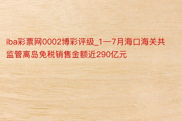 iba彩票网0002博彩评级_1—7月海口海关共监管离岛免税销售金额近290亿元