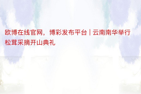 欧博在线官网,博彩发布平台 | 云南南华举行松茸采摘开山典礼