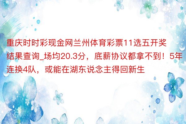 重庆时时彩现金网兰州体育彩票11选五开奖结果查询_场均20.3分，底薪协议都拿不到！5年连换4队，或能在湖东说念主得回新生