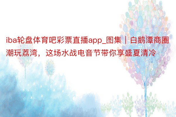 iba轮盘体育吧彩票直播app_图集｜白鹅潭商圈潮玩荔湾，这场水战电音节带你享盛夏清冷