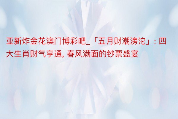 亚新炸金花澳门博彩吧_「五月财潮滂沱」: 四大生肖财气亨通, 春风满面的钞票盛宴
