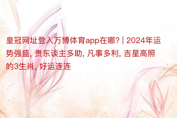 皇冠网址登入万博体育app在哪? | 2024年运势强盛, 贵东谈主多助, 凡事多利, 吉星高照的3生肖, 好运连连