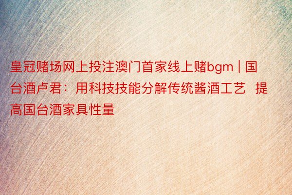 皇冠赌场网上投注澳门首家线上赌bgm | 国台酒卢君：用科技技能分解传统酱酒工艺  提高国台酒家具性量