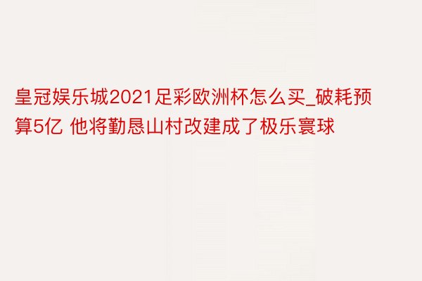 皇冠娱乐城2021足彩欧洲杯怎么买_破耗预算5亿 他将勤恳山村改建成了极乐寰球