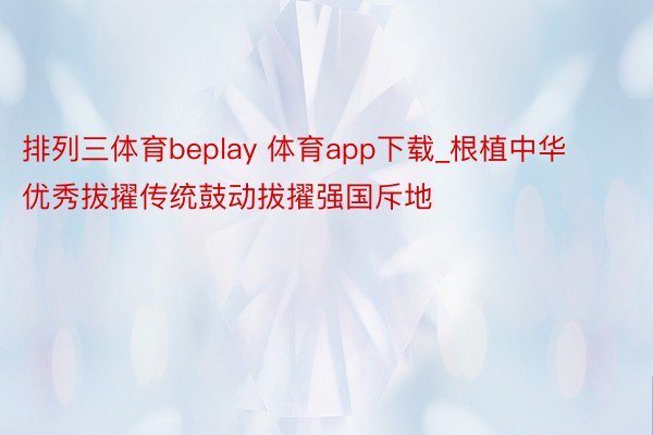 排列三体育beplay 体育app下载_根植中华优秀拔擢传统鼓动拔擢强国斥地