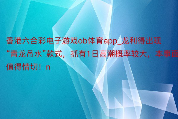 香港六合彩电子游戏ob体育app_龙利得出现“青龙吊水”款式，抓有1日高潮概率较大，本事面值得情切！n