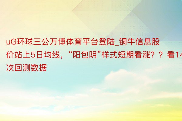 uG环球三公万博体育平台登陆_铜牛信息股价站上5日均线，“阳包阴”样式短期看涨？？看14次回测数据