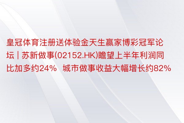 皇冠体育注册送体验金天生赢家博彩冠军论坛 | 苏新做事(02152.HK)瞻望上半年利润同比加多约24%  城市做事收益大幅增长约82%