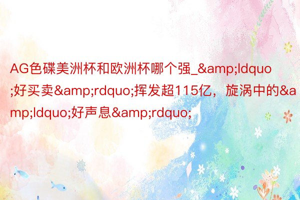 AG色碟美洲杯和欧洲杯哪个强_&ldquo;好买卖&rdquo;挥发超115亿，旋涡中的&ldquo;好声息&rdquo;