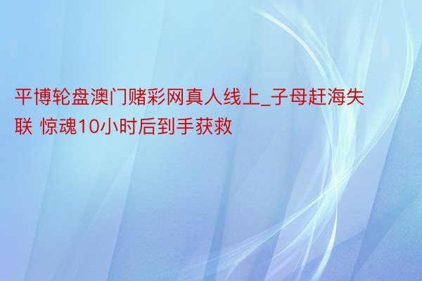 平博轮盘澳门赌彩网真人线上_子母赶海失联 惊魂10小时后到手获救