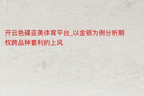 开云色碟亚美体育平台_以金银为例分析期权跨品种套利的上风