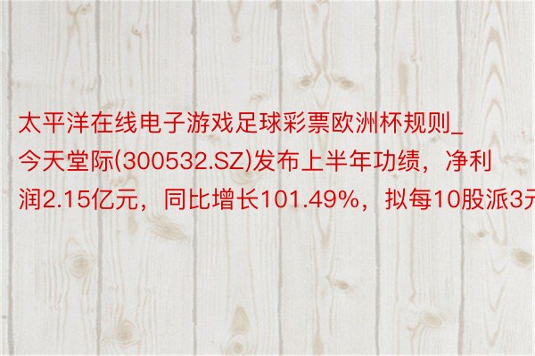 太平洋在线电子游戏足球彩票欧洲杯规则_今天堂际(300532.SZ)发布上半年功绩，净利润2.15亿元，同比增长101.49%，拟每10股派3元