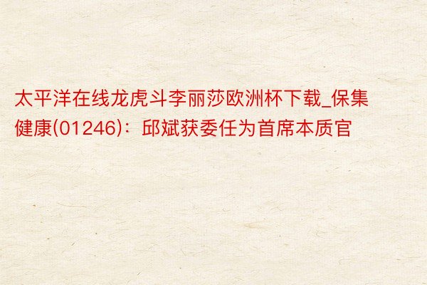 太平洋在线龙虎斗李丽莎欧洲杯下载_保集健康(01246)：邱斌获委任为首席本质官